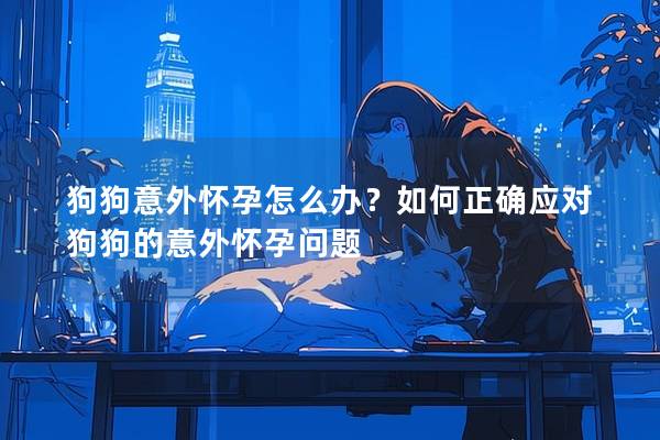 狗狗意外懷孕怎么辦？如何正確應(yīng)對狗狗的意外懷孕問題