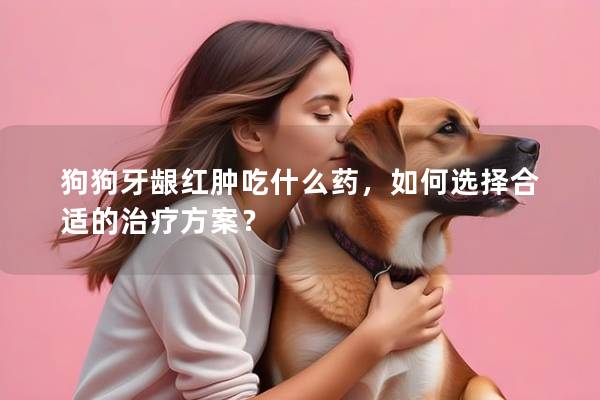 狗狗牙齦紅腫吃什么藥,如何選擇合適的治療方案? 狗狗牙齦紅腫吃什么藥,如何選擇合適的治療方案?