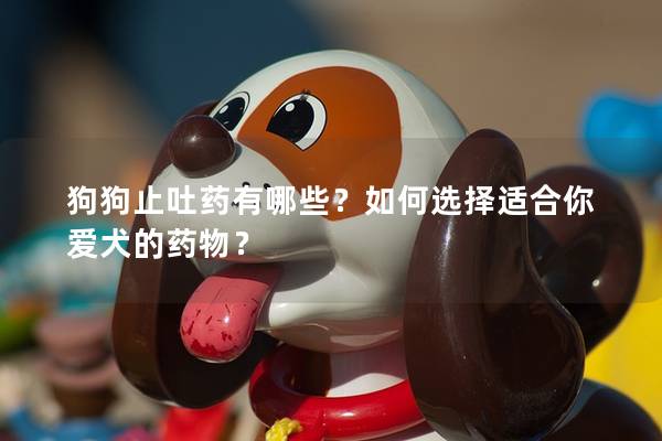 狗狗止吐藥有哪些？如何選擇適合你愛犬的藥物？
